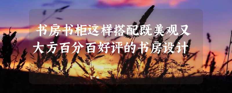 书房书柜这样搭配既美观又大方百分百好评的书房设计