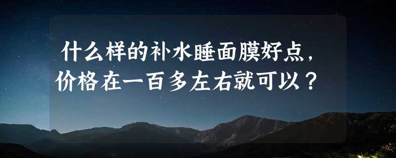 什么样的补水睡面膜好点，价格在一百多左右就可以？