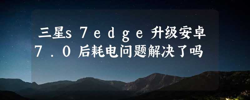 三星s7edge升级安卓7.0后耗电问题解决了吗