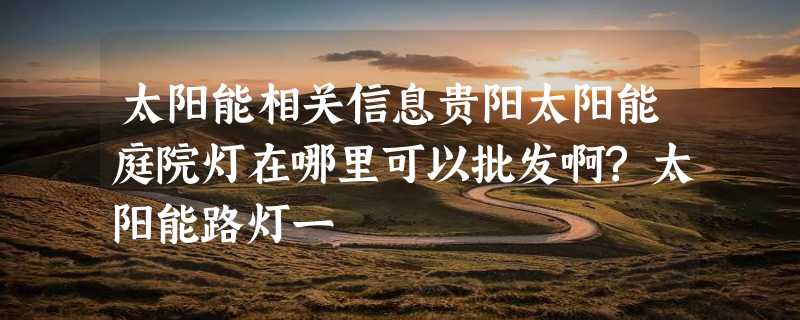 太阳能相关信息贵阳太阳能庭院灯在哪里可以批发啊?太阳能路灯一