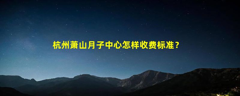 杭州萧山月子中心怎样收费标准？