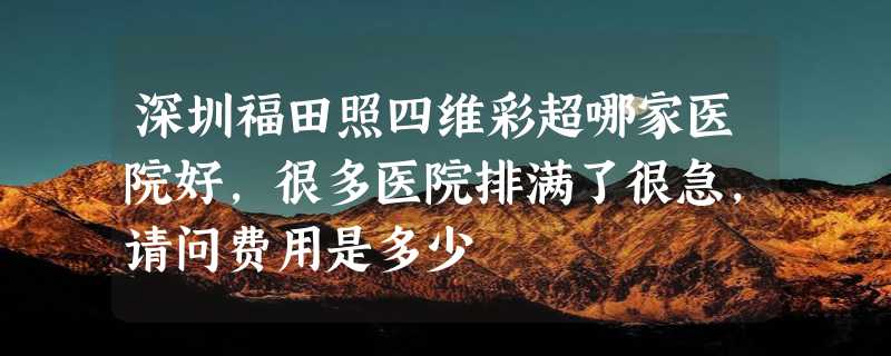 深圳福田照四维彩超哪家医院好，很多医院排满了很急，请问费用是多少