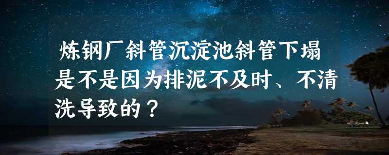 炼钢厂斜管沉淀池斜管下塌是不是因为排泥不及时、不清洗导致的？