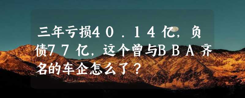 三年亏损40.14亿，负债77亿，这个曾与BBA齐名的车企怎么了？