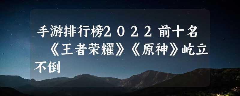 手游排行榜2022前十名 《王者荣耀》《原神》屹立不倒