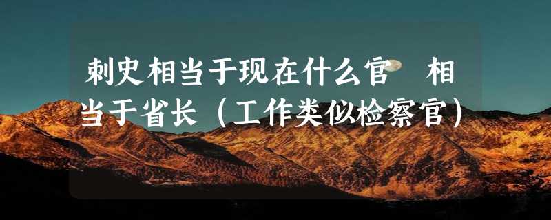 刺史相当于现在什么官 相当于省长（工作类似检察官）