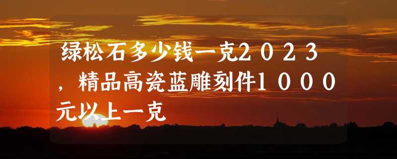 绿松石多少钱一克2023，精品高瓷蓝雕刻件1000元以上一克