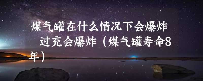 煤气罐在什么情况下会爆炸 过充会爆炸（煤气罐寿命8年）