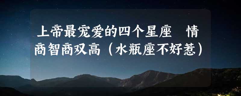 上帝最宠爱的四个星座 情商智商双高（水瓶座不好惹）