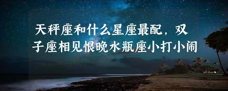 天秤座和什么星座最配，双子座相见恨晚水瓶座小打小闹