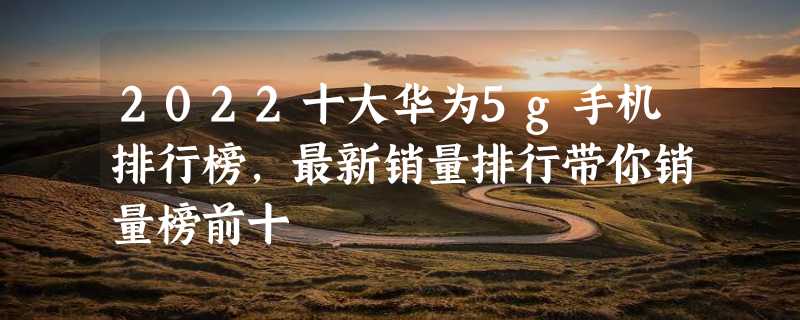 2022十大华为5g手机排行榜，最新销量排行带你销量榜前十