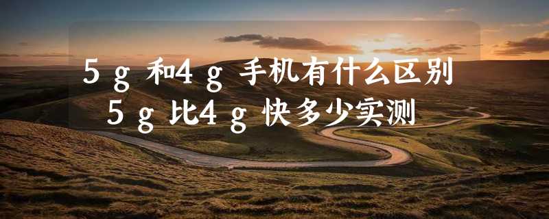 5g和4g手机有什么区别 5g比4g快多少实测