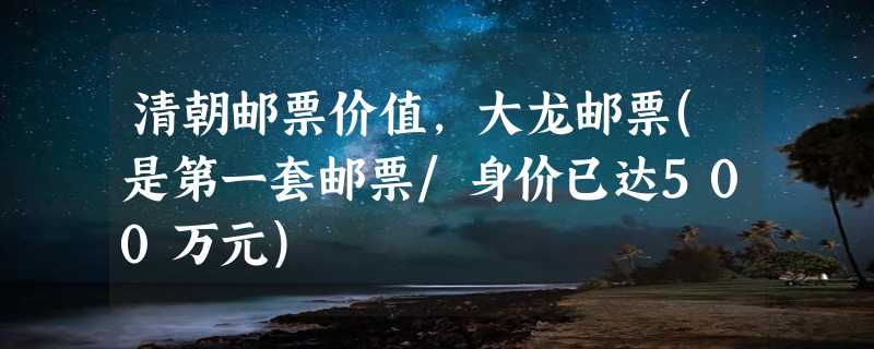 清朝邮票价值，大龙邮票(是第一套邮票/身价已达500万元)