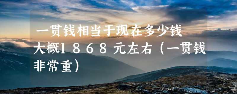 一贯钱相当于现在多少钱 大概1868元左右（一贯钱非常重）