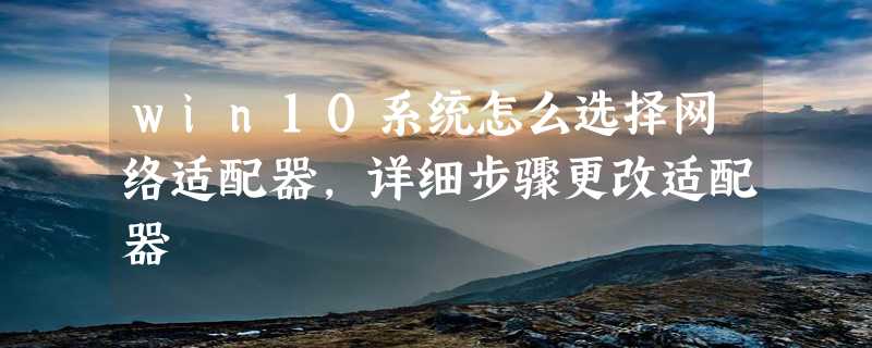 win10系统怎么选择网络适配器，详细步骤更改适配器