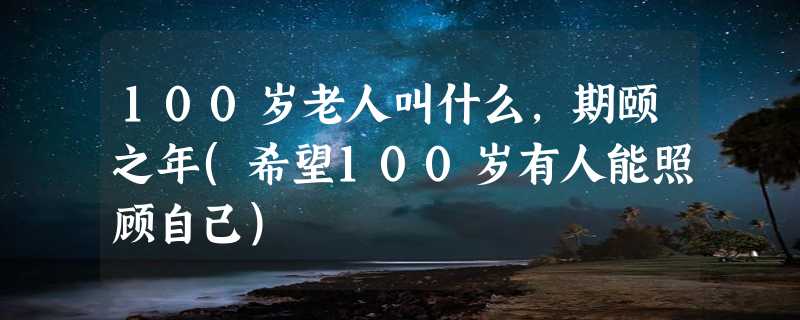 100岁老人叫什么，期颐之年(希望100岁有人能照顾自己)