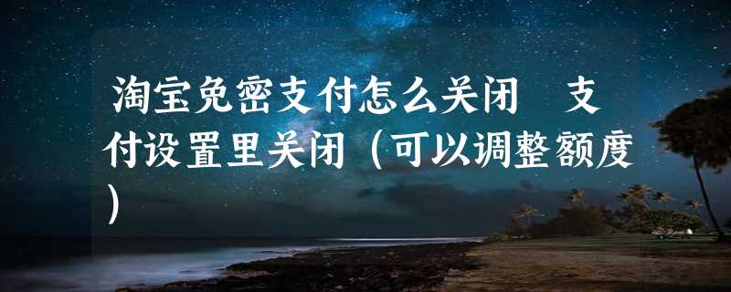 淘宝免密支付怎么关闭 支付设置里关闭（可以调整额度）