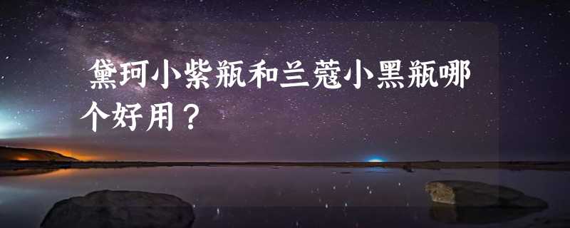 黛珂小紫瓶和兰蔻小黑瓶哪个好用？