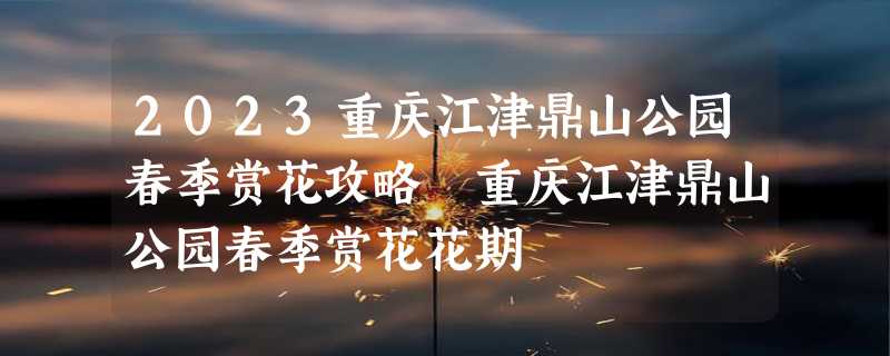 2023重庆江津鼎山公园春季赏花攻略 重庆江津鼎山公园春季赏花花期