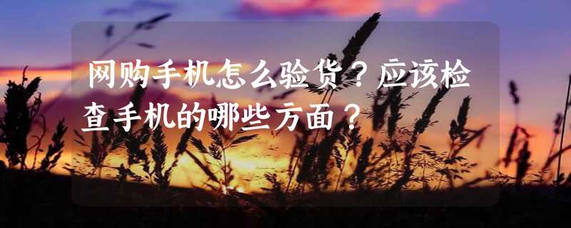 网购手机怎么验货？应该检查手机的哪些方面？