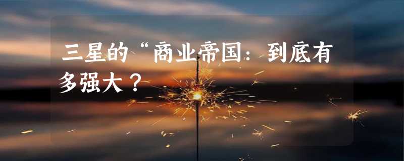 三星的“商业帝国：到底有多强大？