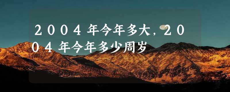 2004年今年多大,2004年今年多少周岁