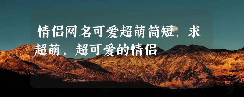 情侣网名可爱超萌简短，求超萌，超可爱的情侣