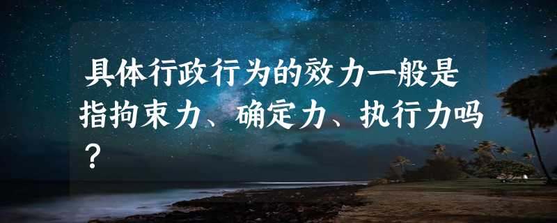 具体行政行为的效力一般是指拘束力、确定力、执行力吗？