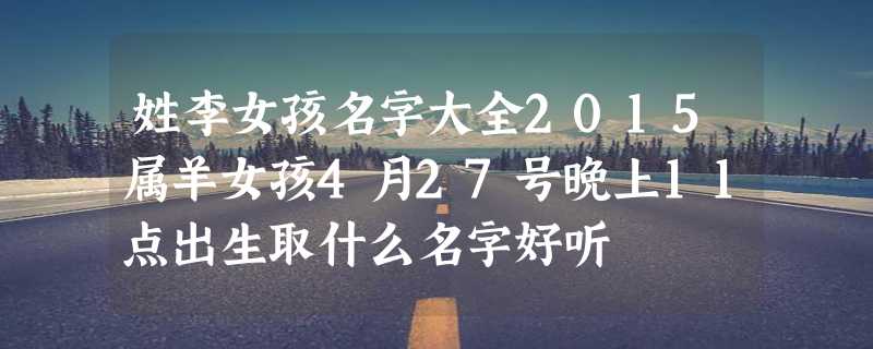 姓李女孩名字大全2015属羊女孩4月27号晚上11点出生取什么名字好听