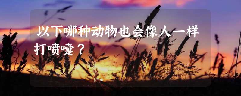 以下哪种动物也会像人一样打喷嚏？