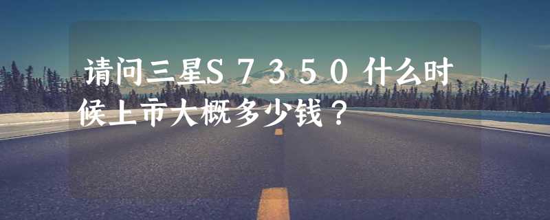 请问三星S7350什么时候上市大概多少钱？