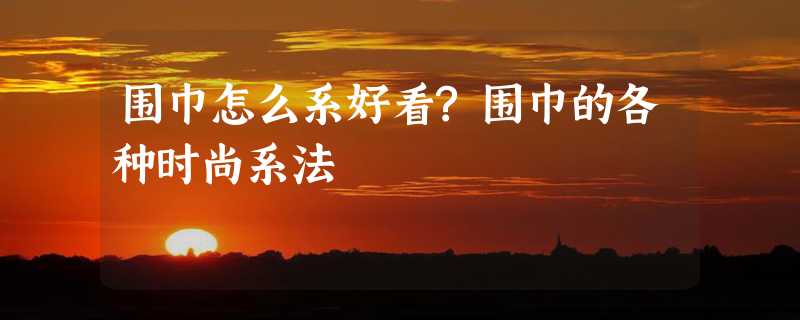 围巾怎么系好看?围巾的各种时尚系法