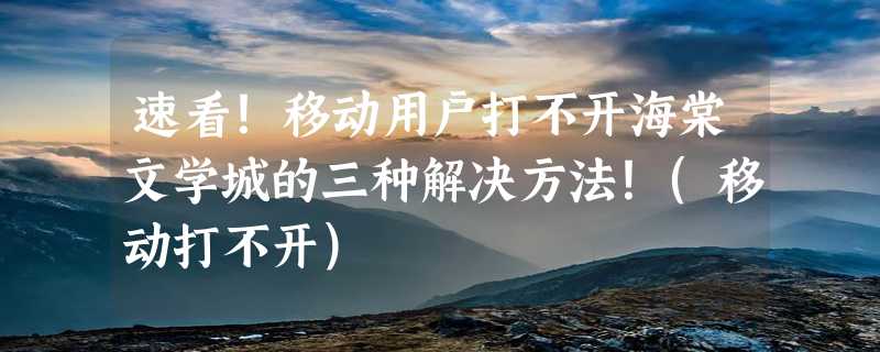 速看！移动用户打不开海棠文学城的三种解决方法！(移动打不开)