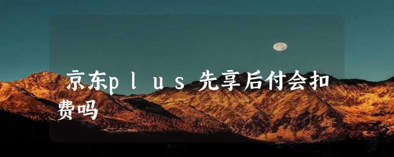 京东plus先享后付会扣费吗