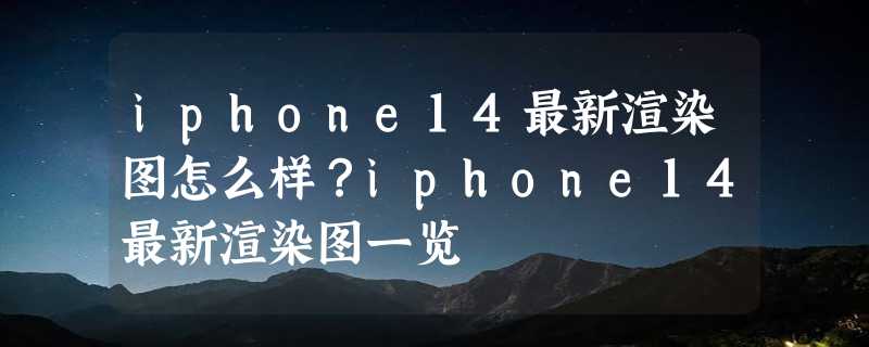 iphone14最新渲染图怎么样？iphone14最新渲染图一览