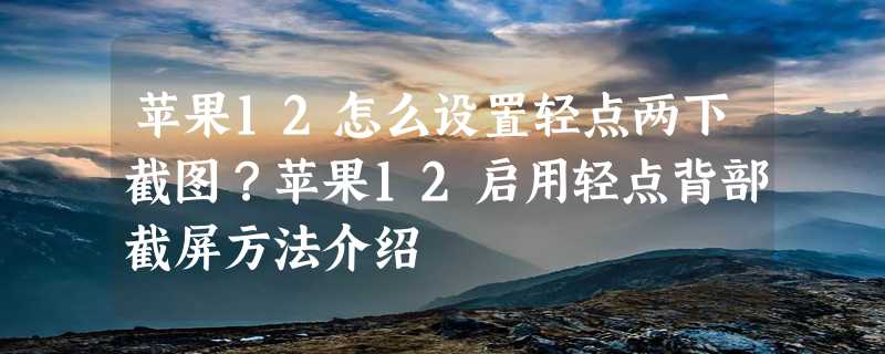 苹果12怎么设置轻点两下截图？苹果12启用轻点背部截屏方法介绍