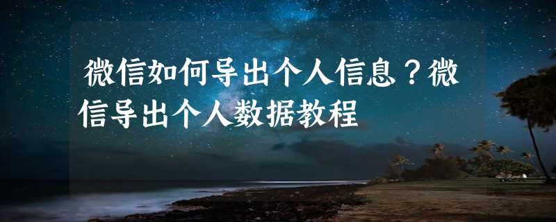 微信如何导出个人信息？微信导出个人数据教程