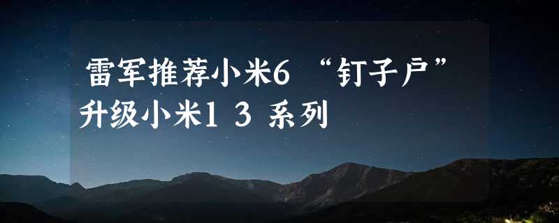 雷军推荐小米6“钉子户”升级小米13系列