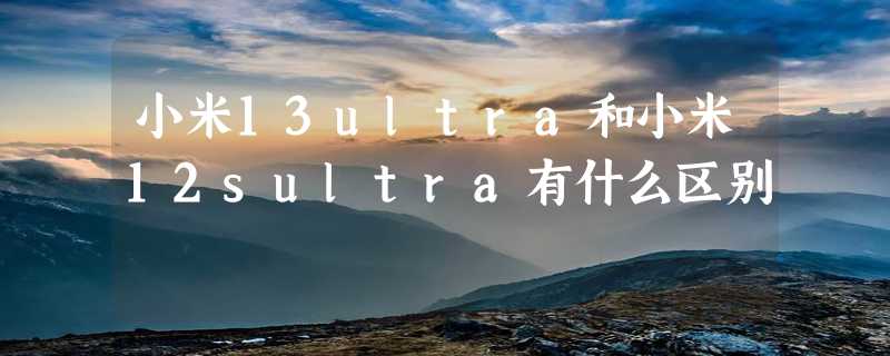 小米13ultra和小米12sultra有什么区别