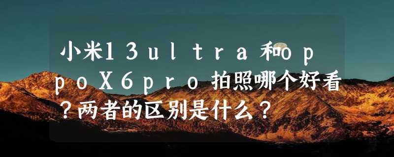 小米13ultra和oppoX6pro拍照哪个好看？两者的区别是什么？