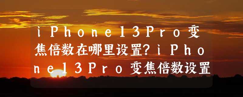 iPhone13Pro变焦倍数在哪里设置?iPhone13Pro变焦倍数设置方法