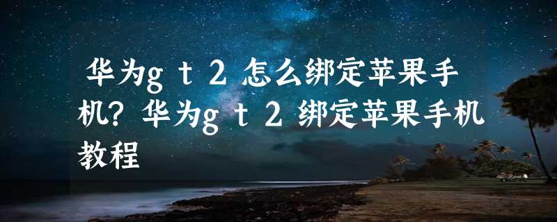 华为gt2怎么绑定苹果手机?华为gt2绑定苹果手机教程