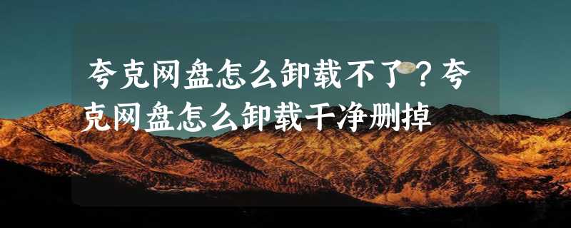 夸克网盘怎么卸载不了？夸克网盘怎么卸载干净删掉