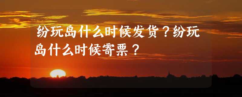 纷玩岛什么时候发货？纷玩岛什么时候寄票？