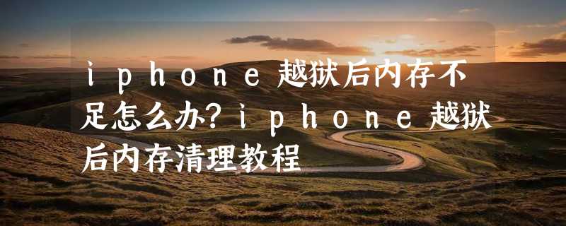 iphone越狱后内存不足怎么办?iphone越狱后内存清理教程