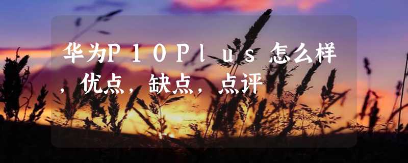 华为P10Plus怎么样，优点，缺点，点评