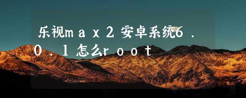 乐视max2安卓系统6.0.1怎么root