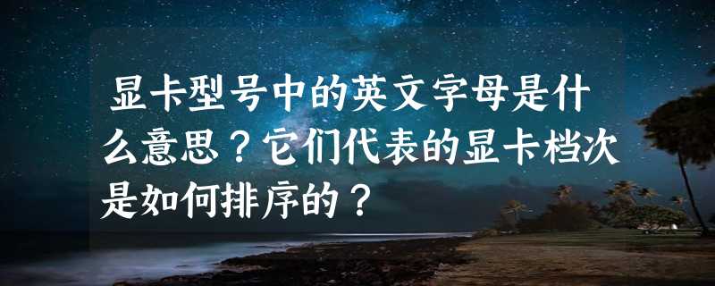 显卡型号中的英文字母是什么意思？它们代表的显卡档次是如何排序的？