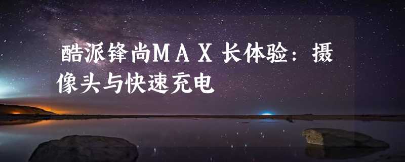 酷派锋尚MAX长体验：摄像头与快速充电