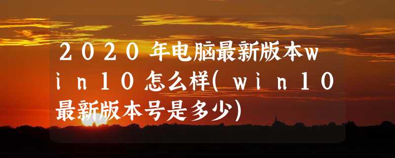 2020年电脑最新版本win10怎么样(win10最新版本号是多少)